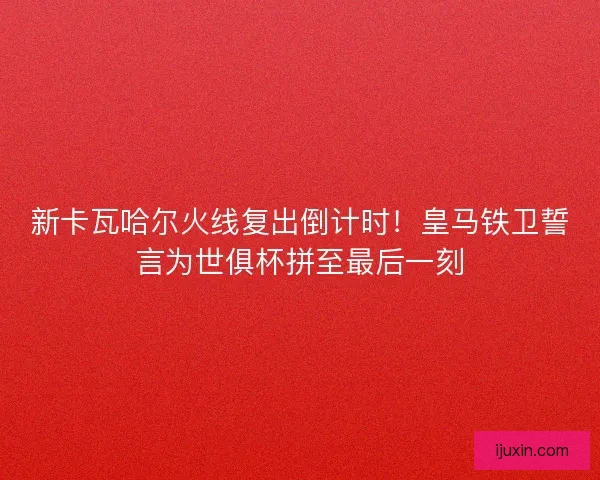新卡瓦哈尔火线复出倒计时！皇马铁卫誓言为世俱杯拼至最后一刻