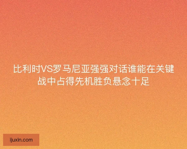 比利时VS罗马尼亚强强对话谁能在关键战中占得先机胜负悬念十足