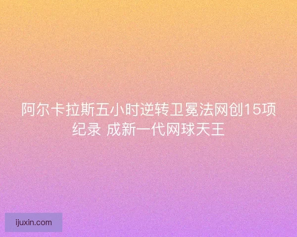 阿尔卡拉斯五小时逆转卫冕法网创15项纪录 成新一代网球天王