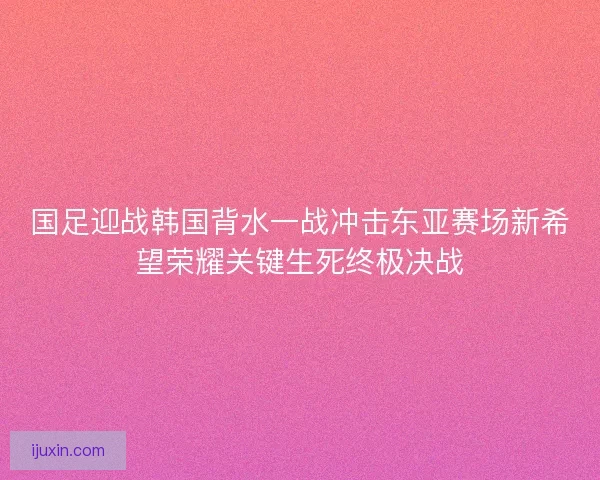 国足迎战韩国背水一战冲击东亚赛场新希望荣耀关键生死终极决战