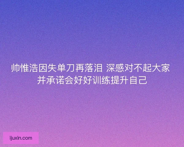 帅惟浩因失单刀再落泪 深感对不起大家 并承诺会好好训练提升自己