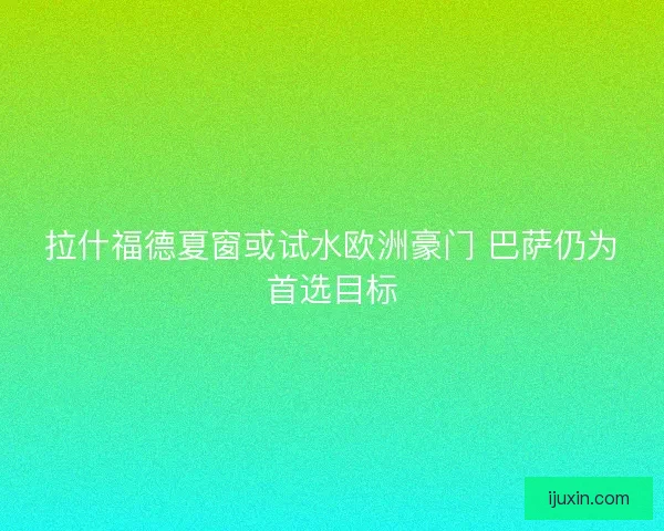 拉什福德夏窗或试水欧洲豪门 巴萨仍为首选目标