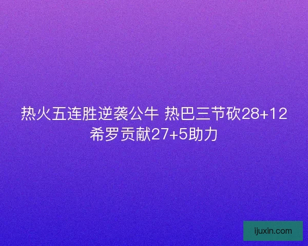 热火五连胜逆袭公牛 热巴三节砍28+12希罗贡献27+5助力