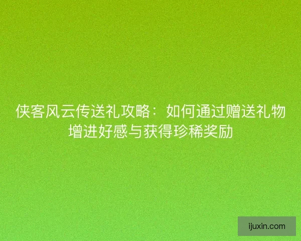 侠客风云传送礼攻略：如何通过赠送礼物增进好感与获得珍稀奖励