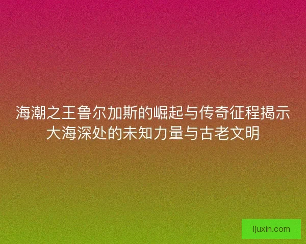 海潮之王鲁尔加斯的崛起与传奇征程揭示大海深处的未知力量与古老文明