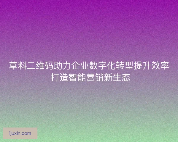草料二维码助力企业数字化转型提升效率 打造智能营销新生态