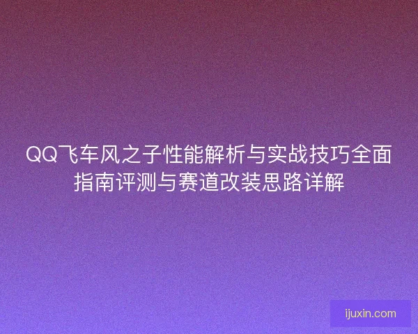 QQ飞车风之子性能解析与实战技巧全面指南评测与赛道改装思路详解