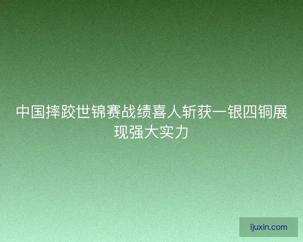 中国摔跤世锦赛战绩喜人斩获一银四铜展现强大实力