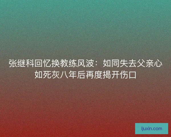 张继科回忆换教练风波：如同失去父亲心如死灰八年后再度揭开伤口