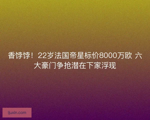 香饽饽！22岁法国帝星标价8000万欧 六大豪门争抢潜在下家浮现