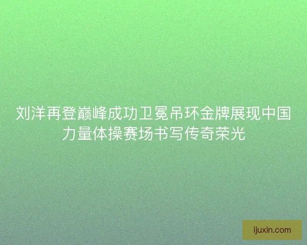 刘洋再登巅峰成功卫冕吊环金牌展现中国力量体操赛场书写传奇荣光