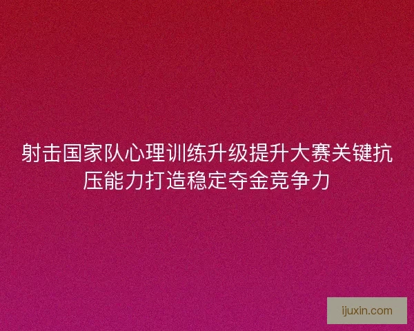 射击国家队心理训练升级提升大赛关键抗压能力打造稳定夺金竞争力