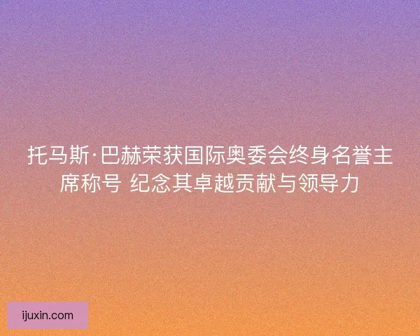 托马斯·巴赫荣获国际奥委会终身名誉主席称号 纪念其卓越贡献与领导力