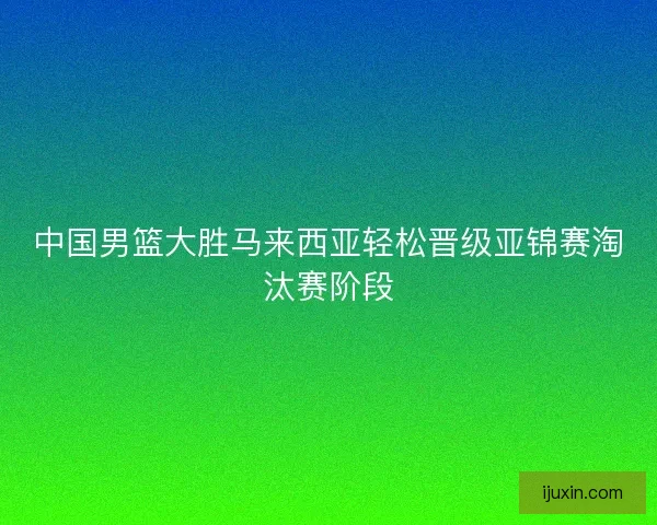 中国男篮大胜马来西亚轻松晋级亚锦赛淘汰赛阶段