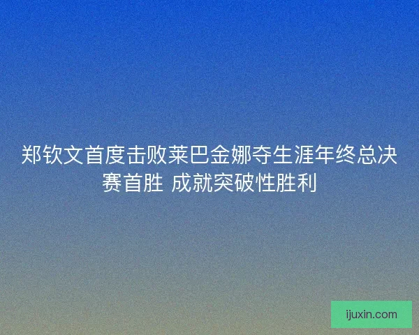 郑钦文首度击败莱巴金娜夺生涯年终总决赛首胜 成就突破性胜利