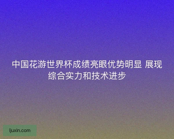 中国花游世界杯成绩亮眼优势明显 展现综合实力和技术进步