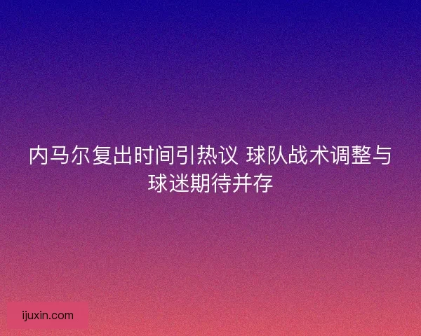 内马尔复出时间引热议 球队战术调整与球迷期待并存