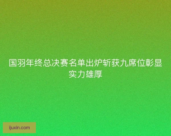 国羽年终总决赛名单出炉斩获九席位彰显实力雄厚