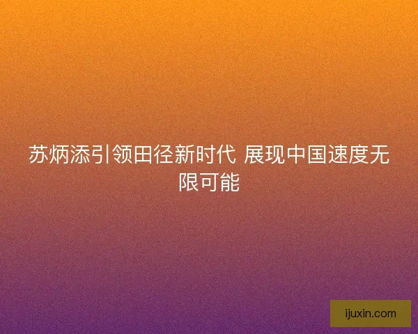 苏炳添引领田径新时代 展现中国速度无限可能