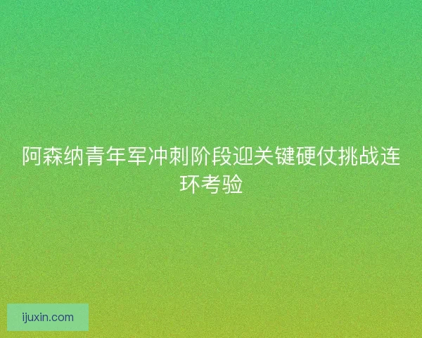 阿森纳青年军冲刺阶段迎关键硬仗挑战连环考验