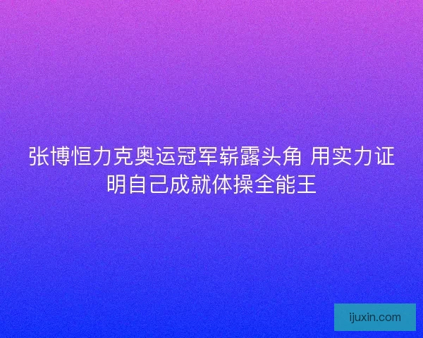 张博恒力克奥运冠军崭露头角 用实力证明自己成就体操全能王