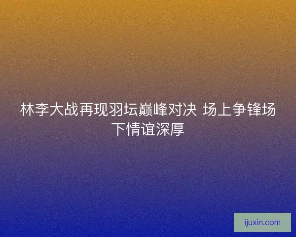 林李大战再现羽坛巅峰对决 场上争锋场下情谊深厚