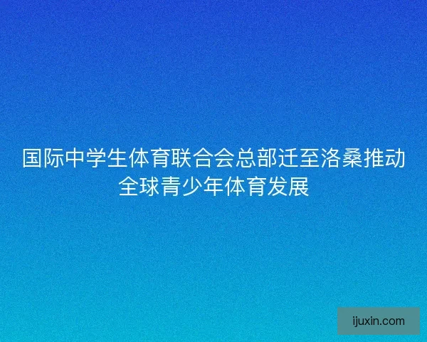 国际中学生体育联合会总部迁至洛桑推动全球青少年体育发展