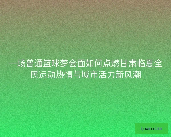一场普通篮球梦会面如何点燃甘肃临夏全民运动热情与城市活力新风潮