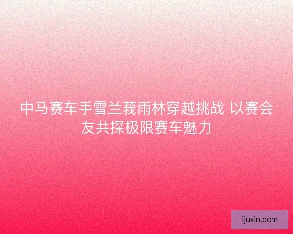 中马赛车手雪兰莪雨林穿越挑战 以赛会友共探极限赛车魅力