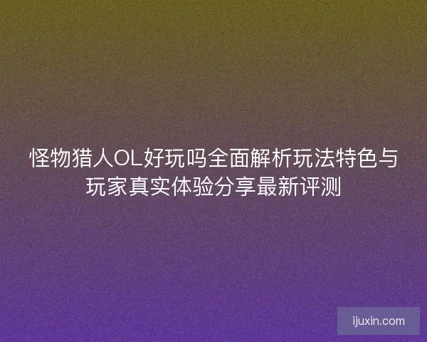 怪物猎人OL好玩吗全面解析玩法特色与玩家真实体验分享最新评测